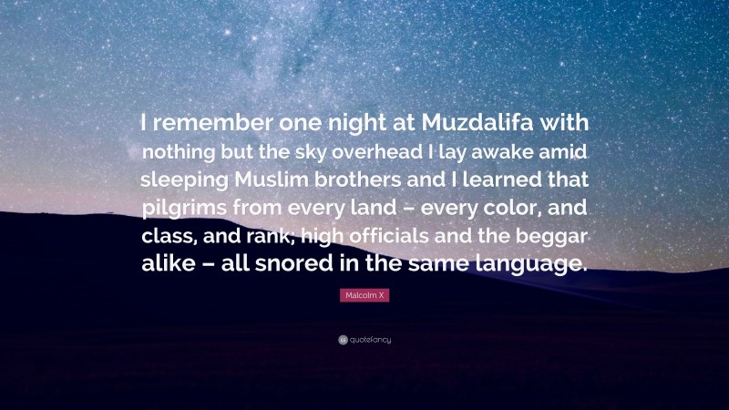 Malcolm X Quote: “I remember one night at Muzdalifa with nothing but the sky overhead I lay awake amid sleeping Muslim brothers and I learned that pilgrims from every land – every color, and class, and rank; high officials and the beggar alike – all snored in the same language.”