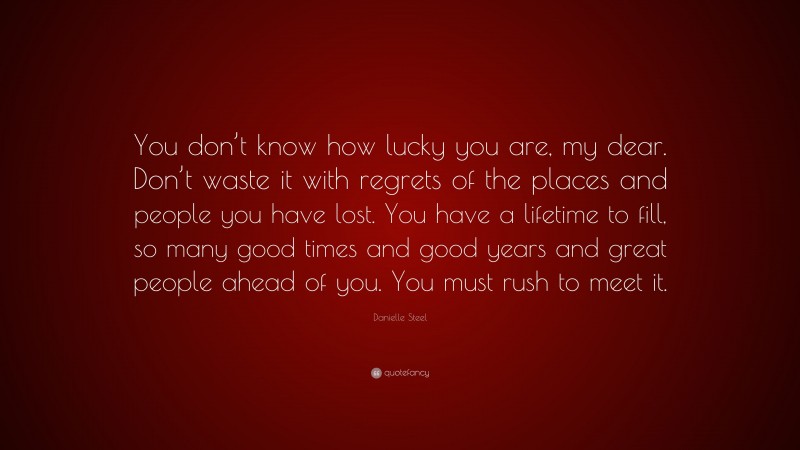 Danielle Steel Quote: “You don’t know how lucky you are, my dear. Don’t waste it with regrets of the places and people you have lost. You have a lifetime to fill, so many good times and good years and great people ahead of you. You must rush to meet it.”
