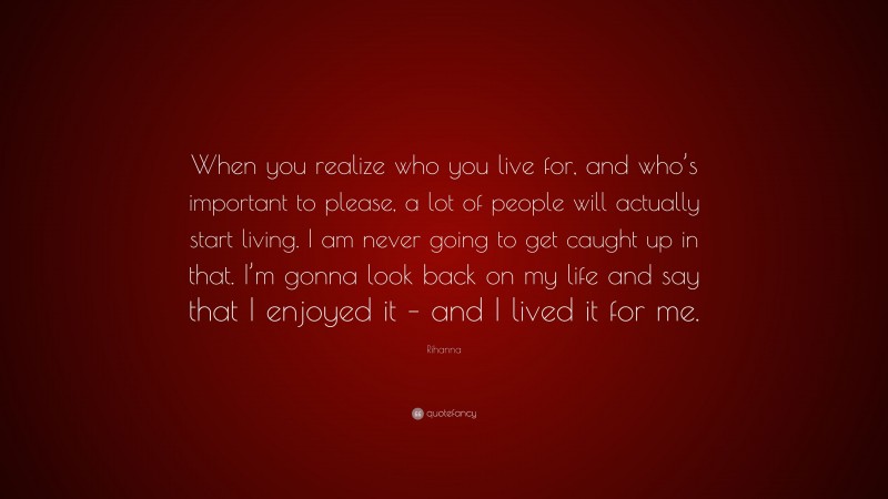 Rihanna Quote: “When you realize who you live for, and who’s important to please, a lot of people will actually start living. I am never going to get caught up in that. I’m gonna look back on my life and say that I enjoyed it – and I lived it for me.”