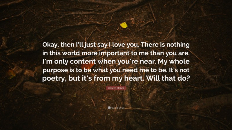 Colleen Houck Quote: “Okay, then I’ll just say I love you. There is nothing in this world more important to me than you are. I’m only content when you’re near. My whole purpose is to be what you need me to be. It’s not poetry, but it’s from my heart. Will that do?”
