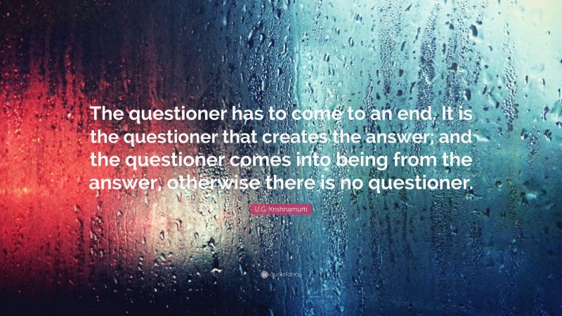 U.G. Krishnamurti Quote: “The questioner has to come to an end. It is the questioner that creates the answer; and the questioner comes into being from the answer, otherwise there is no questioner.”