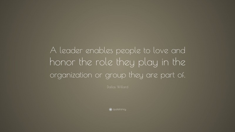 Dallas Willard Quote: “A leader enables people to love and honor the role they play in the organization or group they are part of.”