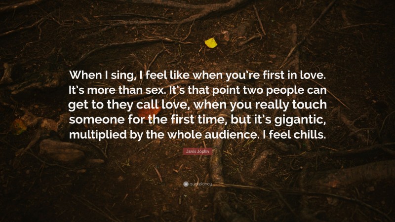 Janis Joplin Quote: “When I sing, I feel like when you’re first in love. It’s more than sex. It’s that point two people can get to they call love, when you really touch someone for the first time, but it’s gigantic, multiplied by the whole audience. I feel chills.”