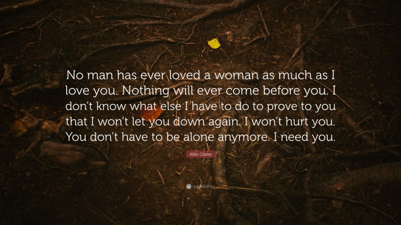 Abbi Glines Quote: “No man has ever loved a woman as much as I love you. Nothing will ever come before you. I don’t know what else I have to do to prove to you that I won’t let you down again. I won’t hurt you. You don’t have to be alone anymore. I need you.”