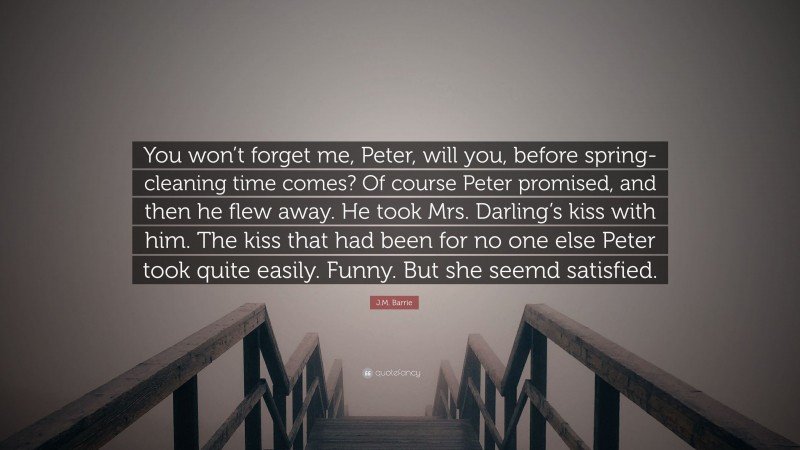 J.M. Barrie Quote: “You won’t forget me, Peter, will you, before spring-cleaning time comes? Of course Peter promised, and then he flew away. He took Mrs. Darling’s kiss with him. The kiss that had been for no one else Peter took quite easily. Funny. But she seemd satisfied.”