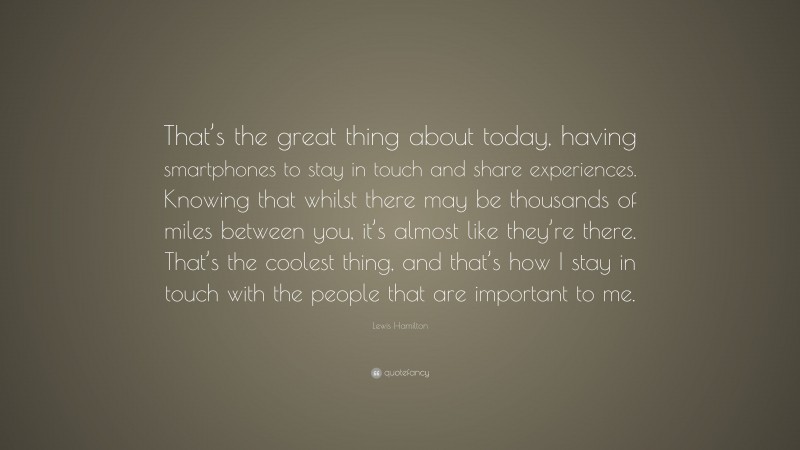 Lewis Hamilton Quote: “That’s the great thing about today, having smartphones to stay in touch and share experiences. Knowing that whilst there may be thousands of miles between you, it’s almost like they’re there. That’s the coolest thing, and that’s how I stay in touch with the people that are important to me.”