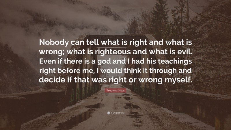 Tsugumi Ohba Quote: “Nobody can tell what is right and what is wrong; what is righteous and what is evil. Even if there is a god and I had his teachings right before me, I would think it through and decide if that was right or wrong myself.”