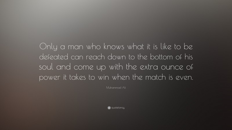 Muhammad Ali Quote: “Only a man who knows what it is like to be defeated can reach down to the bottom of his soul and come up with the extra ounce of power it takes to win when the match is even.”
