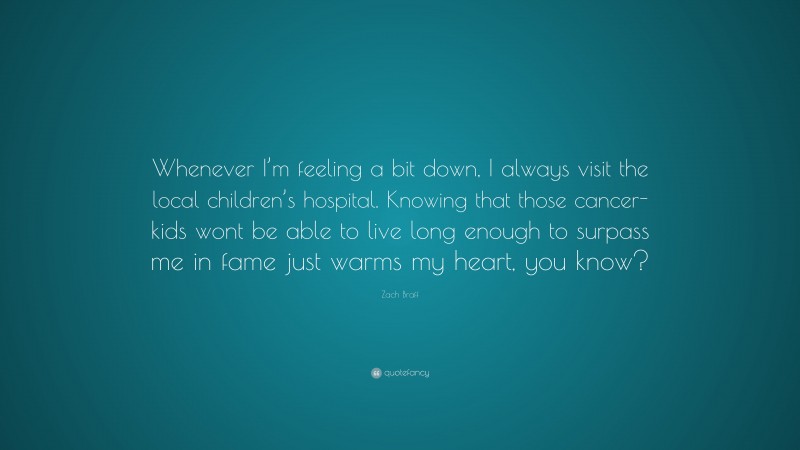 Zach Braff Quote: “Whenever I’m feeling a bit down, I always visit the local children’s hospital. Knowing that those cancer-kids wont be able to live long enough to surpass me in fame just warms my heart, you know?”
