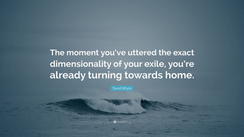 David Whyte Quote: “The moment you’ve uttered the exact dimensionality of your exile, you’re already turning towards home.”