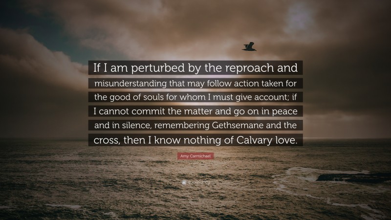 Amy Carmichael Quote: “If I am perturbed by the reproach and misunderstanding that may follow action taken for the good of souls for whom I must give account; if I cannot commit the matter and go on in peace and in silence, remembering Gethsemane and the cross, then I know nothing of Calvary love.”