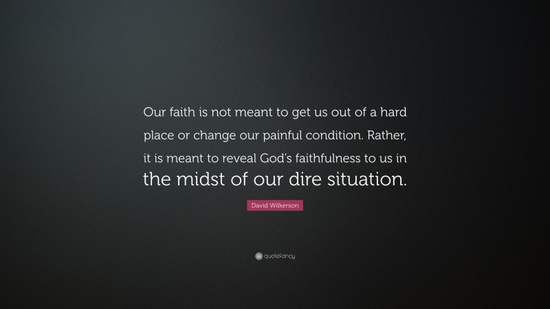 David Wilkerson Quote: “Our faith is not meant to get us out of a hard place or change our painful condition. Rather, it is meant to reveal God’s faithfulness to us in the midst of our dire situation.”