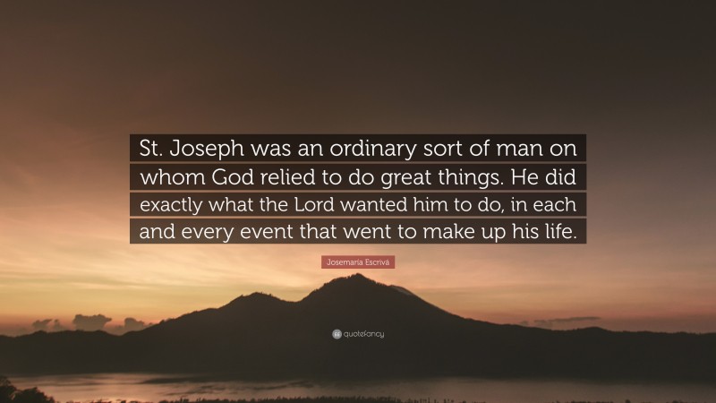 Josemaría Escrivá Quote: “St. Joseph was an ordinary sort of man on whom God relied to do great things. He did exactly what the Lord wanted him to do, in each and every event that went to make up his life.”