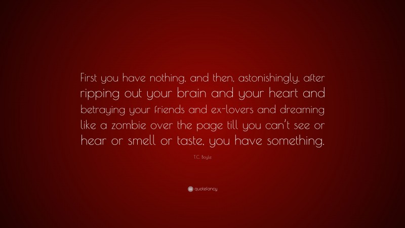 T.C. Boyle Quote: “First you have nothing, and then, astonishingly, after ripping out your brain and your heart and betraying your friends and ex-lovers and dreaming like a zombie over the page till you can’t see or hear or smell or taste, you have something.”