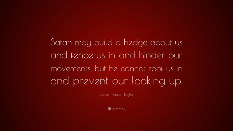 James Hudson Taylor Quote: “Satan may build a hedge about us and fence us in and hinder our movements, but he cannot roof us in and prevent our looking up.”