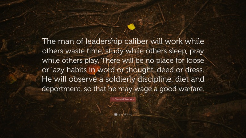 J. Oswald Sanders Quote: “The man of leadership caliber will work while others waste time, study while others sleep, pray while others play. There will be no place for loose or lazy habits in word or thought, deed or dress. He will observe a soldierly discipline, diet and deportment, so that he may wage a good warfare.”
