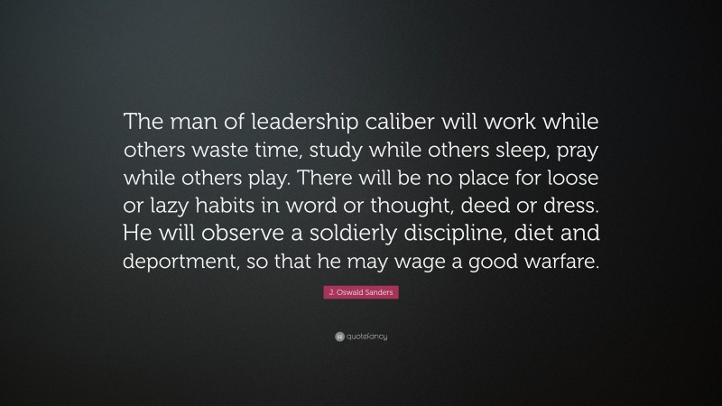 J. Oswald Sanders Quote: “The man of leadership caliber will work while others waste time, study while others sleep, pray while others play. There will be no place for loose or lazy habits in word or thought, deed or dress. He will observe a soldierly discipline, diet and deportment, so that he may wage a good warfare.”