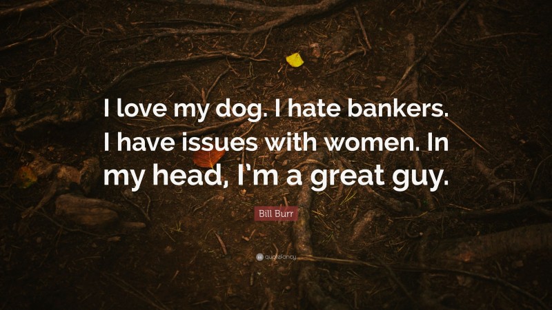 Bill Burr Quote: “I love my dog. I hate bankers. I have issues with women. In my head, I’m a great guy.”