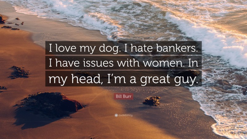 Bill Burr Quote: “I love my dog. I hate bankers. I have issues with women. In my head, I’m a great guy.”