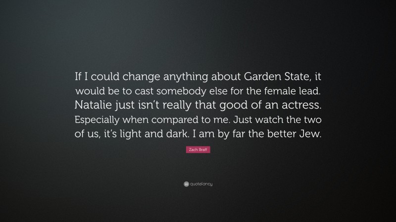 Zach Braff Quote: “If I could change anything about Garden State, it would be to cast somebody else for the female lead. Natalie just isn’t really that good of an actress. Especially when compared to me. Just watch the two of us, it’s light and dark. I am by far the better Jew.”