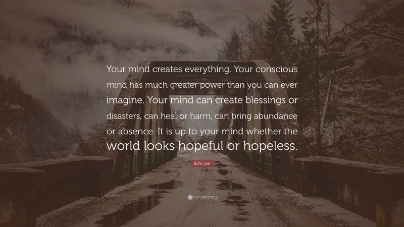 Ilchi Lee Quote: “Your mind creates everything. Your conscious mind has much greater power than you can ever imagine. Your mind can create blessings or disasters, can heal or harm, can bring abundance or absence. It is up to your mind whether the world looks hopeful or hopeless.”