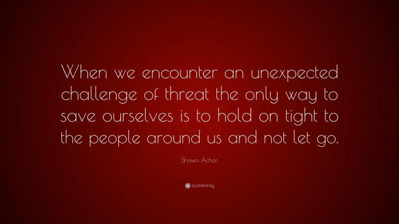 Shawn Achor Quote: “When we encounter an unexpected challenge of threat the only way to save ourselves is to hold on tight to the people around us and not let go.”