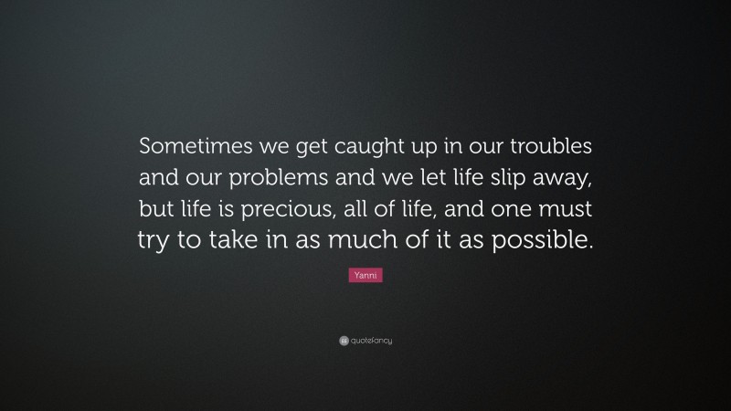 Yanni Quote: “Sometimes we get caught up in our troubles and our problems and we let life slip away, but life is precious, all of life, and one must try to take in as much of it as possible.”