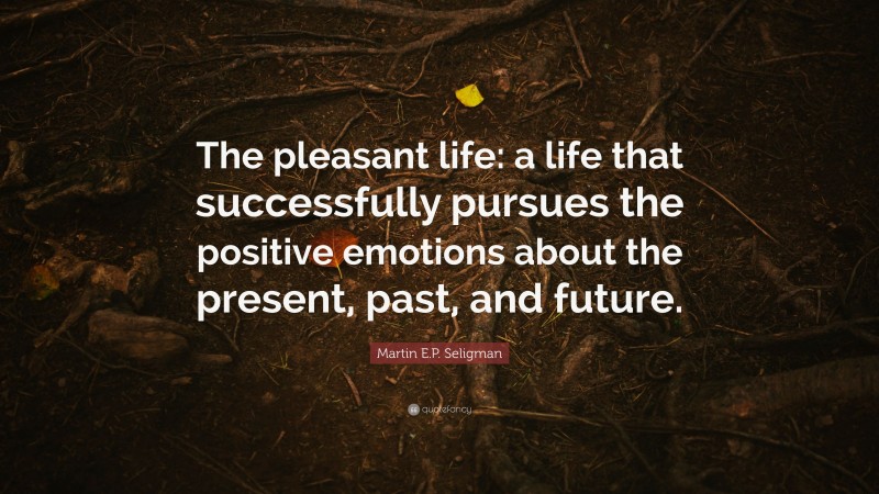 Martin E.P. Seligman Quote: “The pleasant life: a life that successfully pursues the positive emotions about the present, past, and future.”