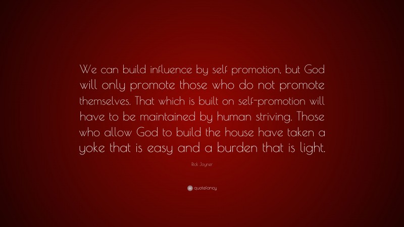 Rick Joyner Quote: “We can build influence by self promotion, but God will only promote those who do not promote themselves. That which is built on self-promotion will have to be maintained by human striving. Those who allow God to build the house have taken a yoke that is easy and a burden that is light.”