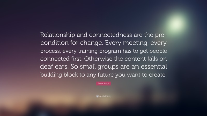Peter Block Quote: “Relationship and connectedness are the pre-condition for change. Every meeting, every process, every training program has to get people connected first. Otherwise the content falls on deaf ears. So small groups are an essential building block to any future you want to create.”