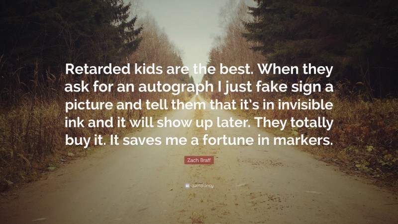 Zach Braff Quote: “Retarded kids are the best. When they ask for an autograph I just fake sign a picture and tell them that it’s in invisible ink and it will show up later. They totally buy it. It saves me a fortune in markers.”