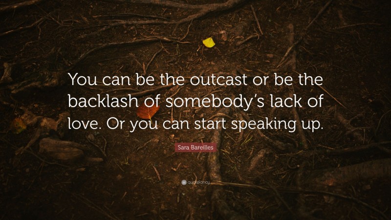 Sara Bareilles Quote: “You can be the outcast or be the backlash of somebody’s lack of love. Or you can start speaking up.”