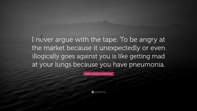 Jesse Lauriston Livermore Quote: “I never argue with the tape. To be angry at the market because it unexpectedly or even illogically goes against you is like getting mad at your lungs because you have pneumonia.”