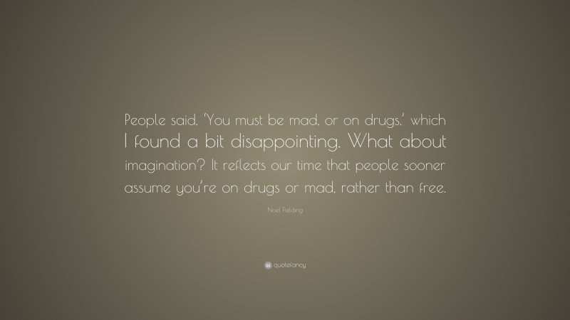 Noel Fielding Quote: “People said, ‘You must be mad, or on drugs,’ which I found a bit disappointing. What about imagination? It reflects our time that people sooner assume you’re on drugs or mad, rather than free.”