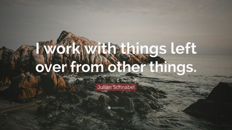 Julian Schnabel Quote: “I work with things left over from other things.”