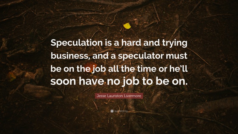 Jesse Lauriston Livermore Quote: “Speculation is a hard and trying business, and a speculator must be on the job all the time or he’ll soon have no job to be on.”