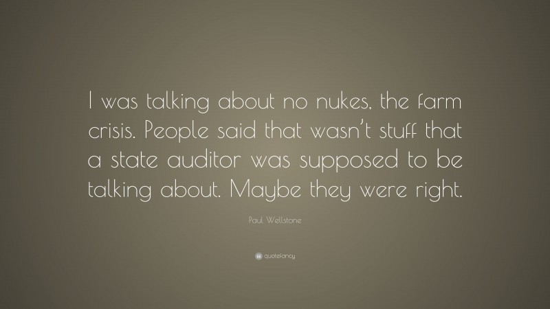 Paul Wellstone Quote: “I was talking about no nukes, the farm crisis. People said that wasn’t stuff that a state auditor was supposed to be talking about. Maybe they were right.”