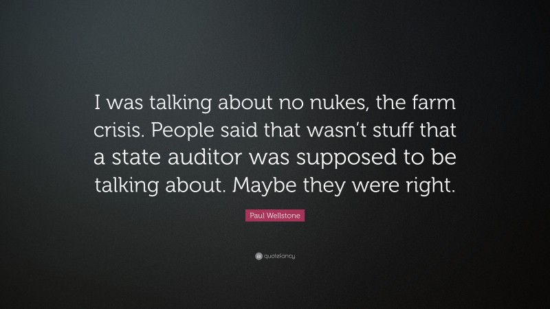 Paul Wellstone Quote: “I was talking about no nukes, the farm crisis. People said that wasn’t stuff that a state auditor was supposed to be talking about. Maybe they were right.”