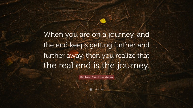 Karlfried Graf Durckheim Quote: “When you are on a journey, and the end keeps getting further and further away, then you realize that the real end is the journey.”