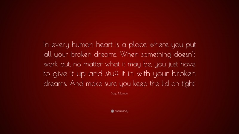 Sayo Masuda Quote: “In every human heart is a place where you put all your broken dreams. When something doesn’t work out, no matter what it may be, you just have to give it up and stuff it in with your broken dreams. And make sure you keep the lid on tight.”