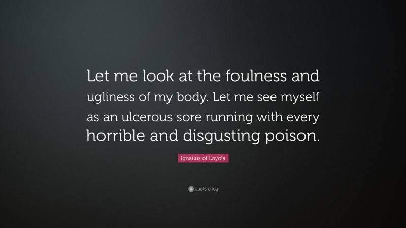 Ignatius of Loyola Quote: “Let me look at the foulness and ugliness of my body. Let me see myself as an ulcerous sore running with every horrible and disgusting poison.”