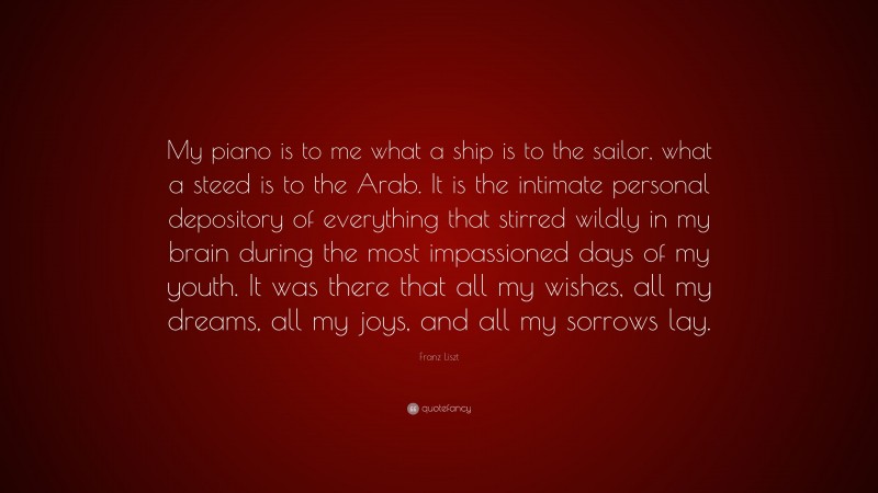 Franz Liszt Quote: “My piano is to me what a ship is to the sailor, what a steed is to the Arab. It is the intimate personal depository of everything that stirred wildly in my brain during the most impassioned days of my youth. It was there that all my wishes, all my dreams, all my joys, and all my sorrows lay.”