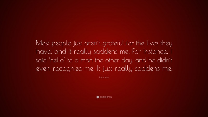 Zach Braff Quote: “Most people just aren’t grateful for the lives they have, and it really saddens me. For instance, I said ‘hello’ to a man the other day, and he didn’t even recognize me. It just really saddens me.”
