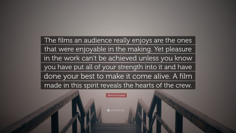 Akira Kurosawa Quote: “The films an audience really enjoys are the ones that were enjoyable in the making. Yet pleasure in the work can’t be achieved unless you know you have put all of your strength into it and have done your best to make it come alive. A film made in this spirit reveals the hearts of the crew.”