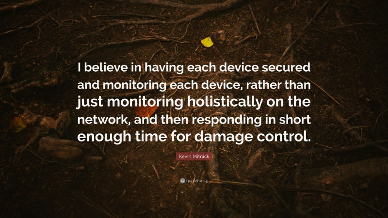 Kevin Mitnick Quote: “I believe in having each device secured and monitoring each device, rather than just monitoring holistically on the network, and then responding in short enough time for damage control.”