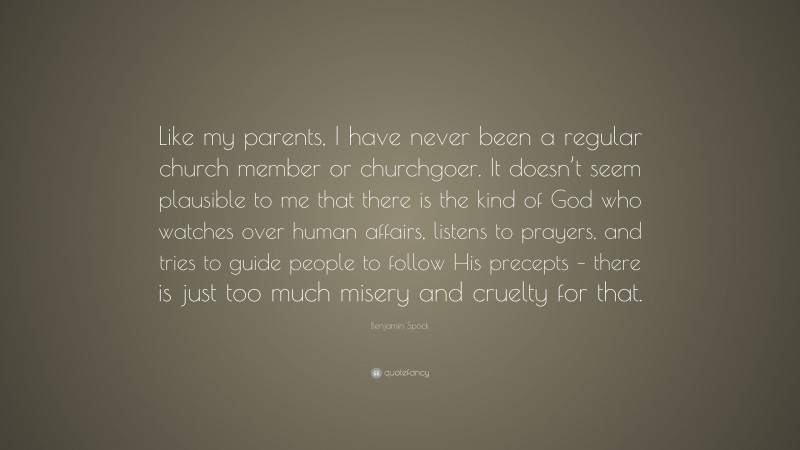 Benjamin Spock Quote: “Like my parents, I have never been a regular church member or churchgoer. It doesn’t seem plausible to me that there is the kind of God who watches over human affairs, listens to prayers, and tries to guide people to follow His precepts – there is just too much misery and cruelty for that.”