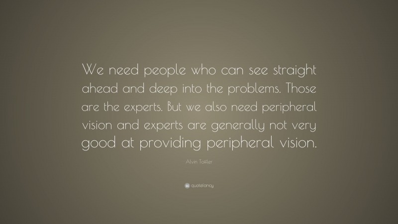 Alvin Toffler Quote: “We need people who can see straight ahead and deep into the problems. Those are the experts. But we also need peripheral vision and experts are generally not very good at providing peripheral vision.”
