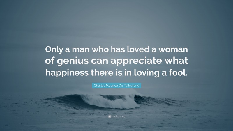 Charles Maurice De Talleyrand Quote: “Only a man who has loved a woman of genius can appreciate what happiness there is in loving a fool.”
