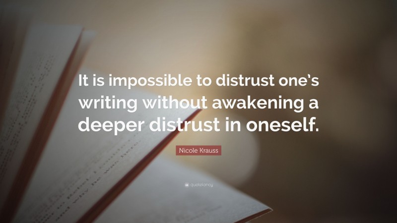 Nicole Krauss Quote: “It is impossible to distrust one’s writing without awakening a deeper distrust in oneself.”