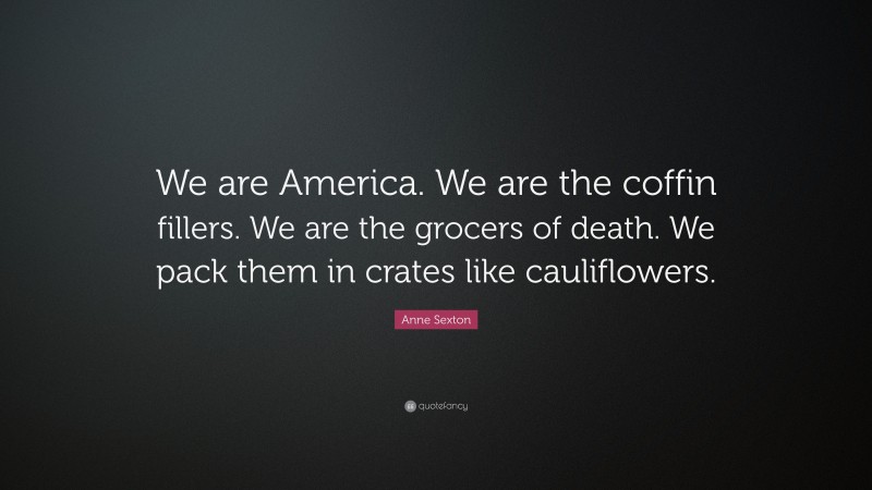 Anne Sexton Quote: “We are America. We are the coffin fillers. We are the grocers of death. We pack them in crates like cauliflowers.”